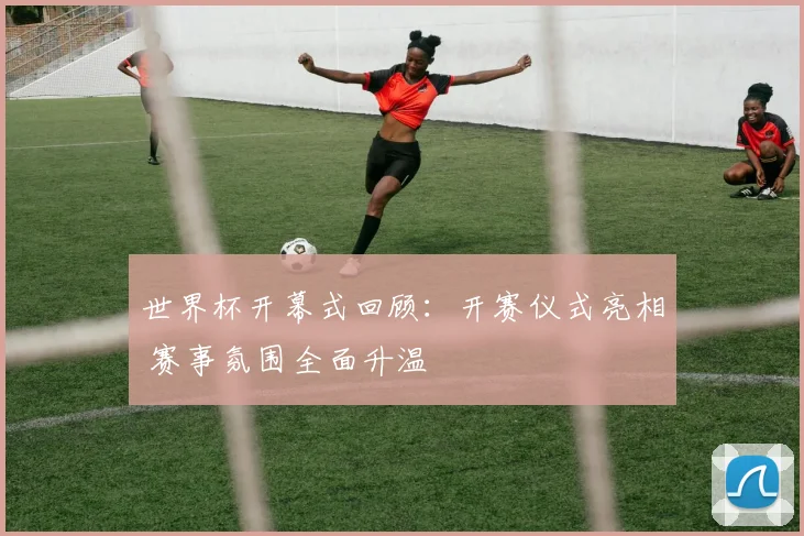 世界杯开幕式回顾:开赛仪式亮相 赛事氛围全面升温