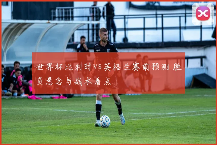 世界杯比利时vs英格兰赛前预测 胜负悬念与战术看点
