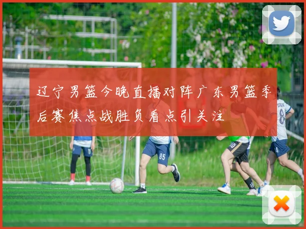 辽宁男篮今晚直播对阵广东男篮季后赛焦点战胜负看点引关注
