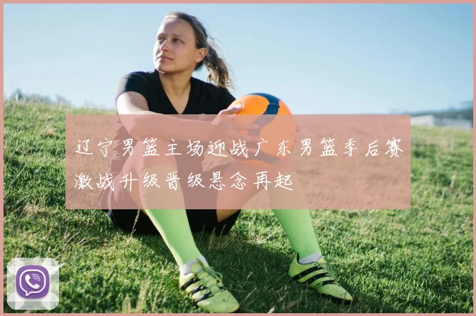 辽宁男篮主场迎战广东男篮季后赛激战升级晋级悬念再起