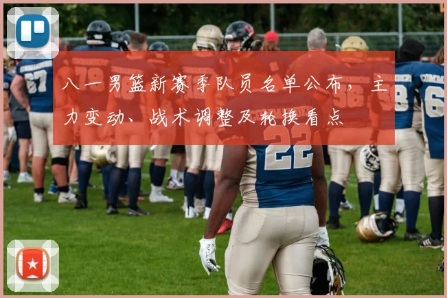 八一男篮新赛季队员名单公布，主力变动、战术调整及轮换看点