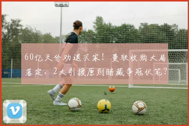 60亿天价劝退买家！曼联收购大局落定，2大引援原则暗藏争冠伏笔？_英超_本赛季_股权