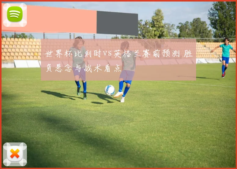 世界杯比利时vs英格兰赛前预测 胜负悬念与战术看点