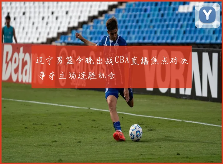 辽宁男篮今晚出战CBA直播焦点对决 争夺主场连胜机会