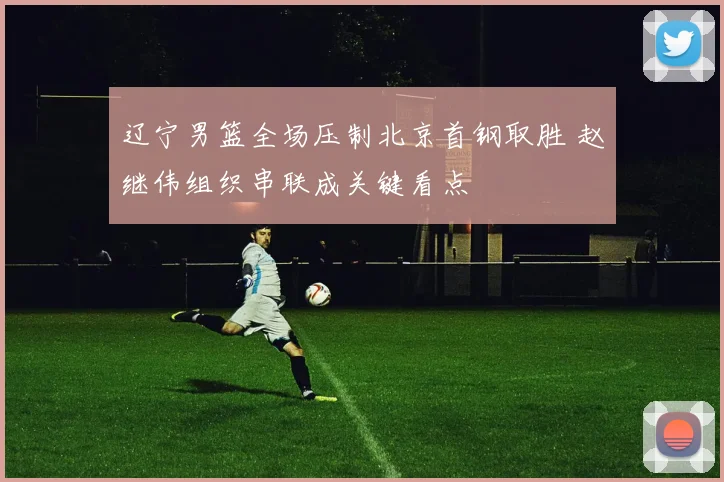 辽宁男篮全场压制北京首钢取胜 赵继伟组织串联成关键看点