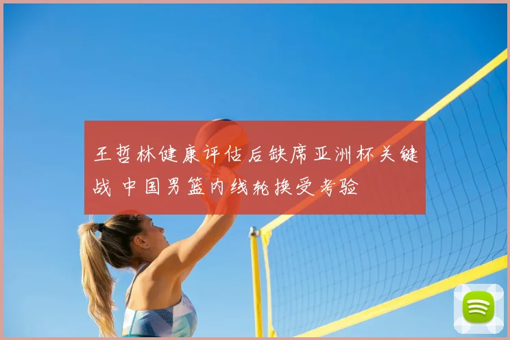 王哲林健康评估后缺席亚洲杯关键战 中国男篮内线轮换受考验