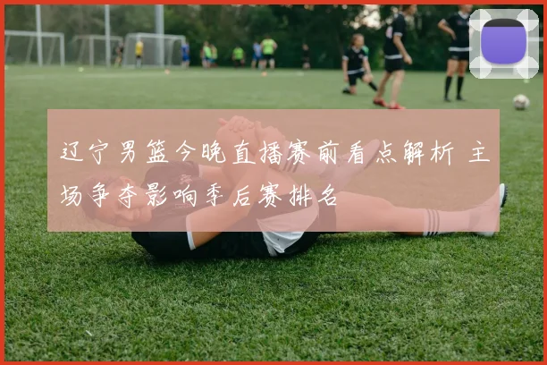 辽宁男篮今晚直播赛前看点解析 主场争夺影响季后赛排名