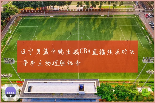 辽宁男篮今晚出战CBA直播焦点对决 争夺主场连胜机会