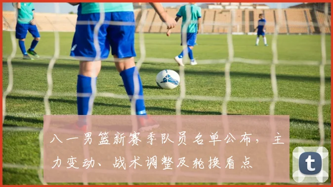 八一男篮新赛季队员名单公布，主力变动、战术调整及轮换看点