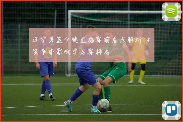 辽宁男篮今晚直播赛前看点解析 主场争夺影响季后赛排名