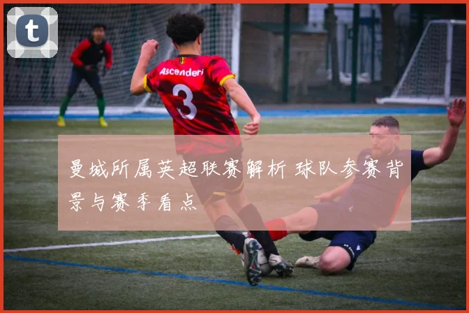 曼城所属英超联赛解析 球队参赛背景与赛季看点