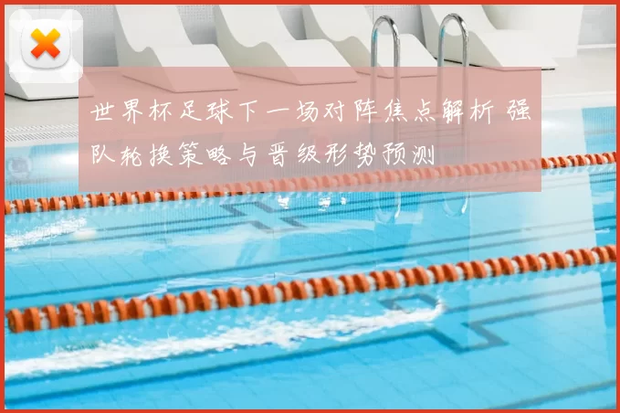 世界杯足球下一场对阵焦点解析 强队轮换策略与晋级形势预测