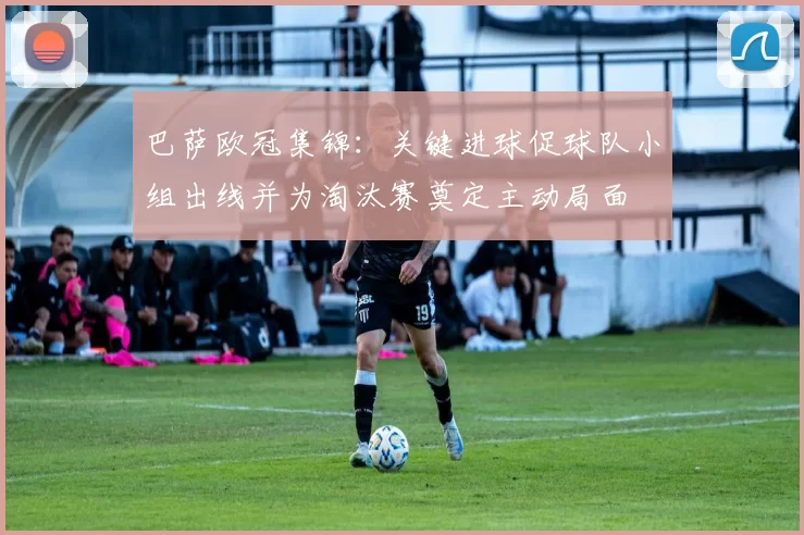 巴萨欧冠集锦:关键进球促球队小组出线并为淘汰赛奠定主动局面