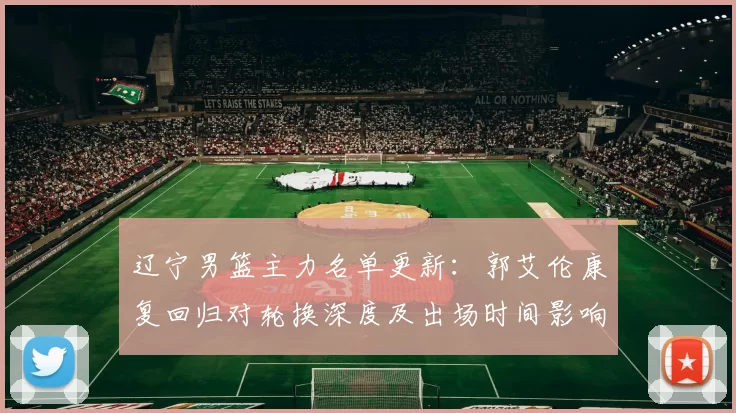 辽宁男篮主力名单更新：郭艾伦康复回归对轮换深度及出场时间影响