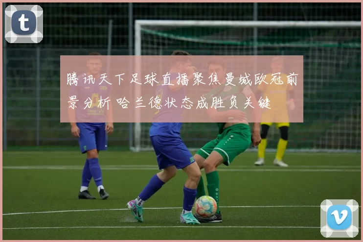 腾讯天下足球直播聚焦曼城欧冠前景分析 哈兰德状态成胜负关键