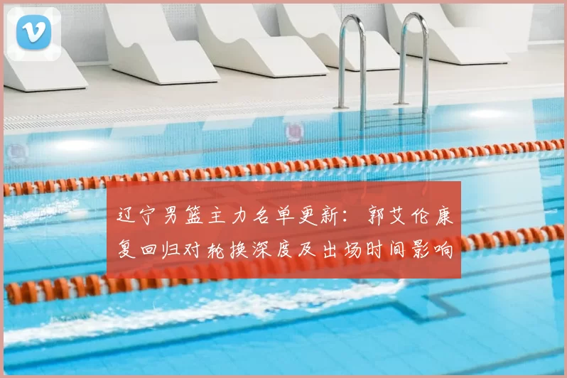 辽宁男篮主力名单更新：郭艾伦康复回归对轮换深度及出场时间影响