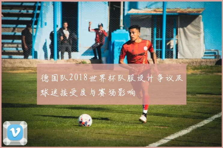 德国队2018世界杯队服设计争议及球迷接受度与赛场影响