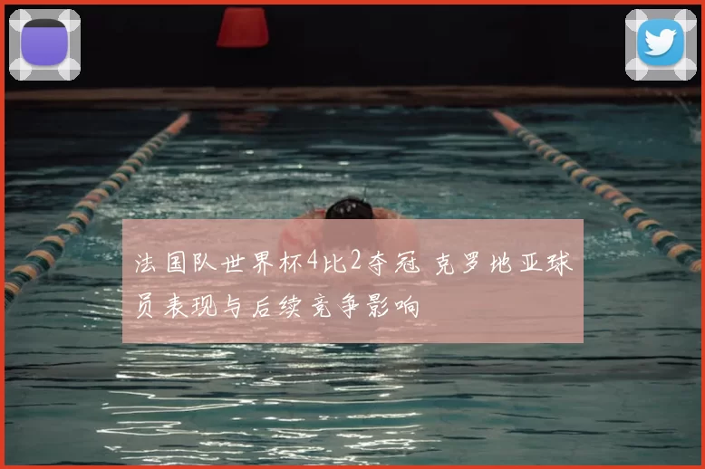 法国队世界杯4比2夺冠 克罗地亚球员表现与后续竞争影响