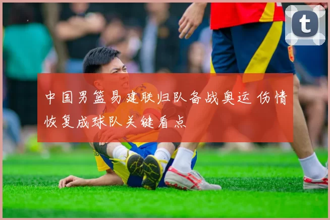 中国男篮易建联归队备战奥运 伤情恢复成球队关键看点