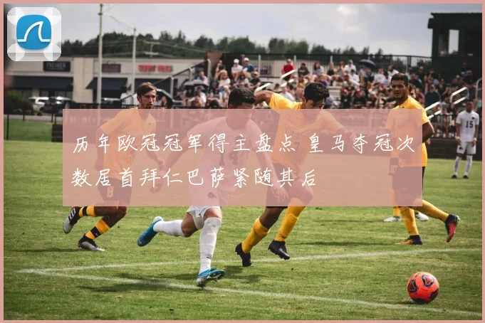 历年欧冠冠军得主盘点 皇马夺冠次数居首拜仁巴萨紧随其后