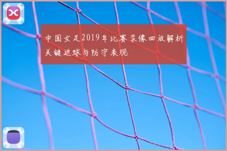 中国女足2019年比赛录像回放解析关键进球与防守表现