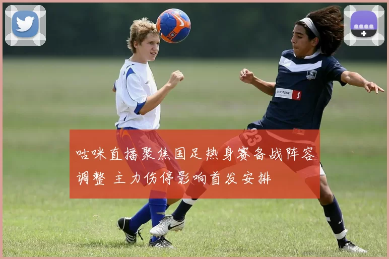 咕咪直播聚焦国足热身赛备战阵容调整 主力伤停影响首发安排