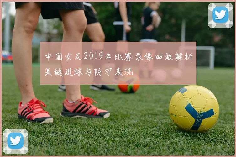 中国女足2019年比赛录像回放解析关键进球与防守表现