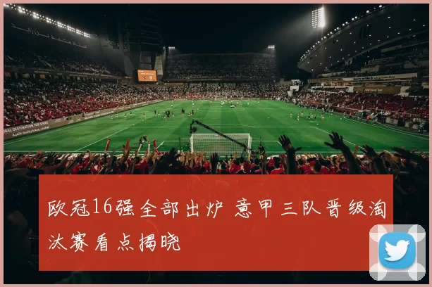 欧冠16强全部出炉 意甲三队晋级淘汰赛看点揭晓