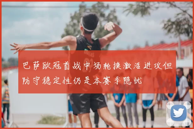 巴萨欧冠首战中场轮换激活进攻但防守稳定性仍是本赛季隐忧