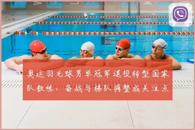 奥运羽毛球男单冠军退役转型国家队教练，备战与梯队调整成关注点