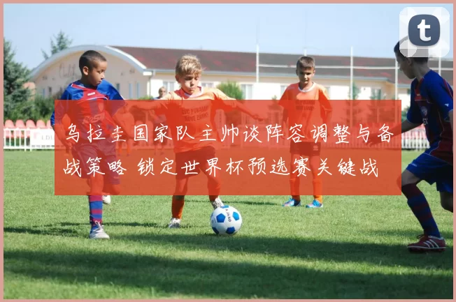 乌拉圭国家队主帅谈阵容调整与备战策略 锁定世界杯预选赛关键战