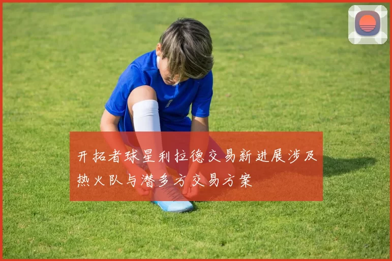 开拓者球星利拉德交易新进展涉及热火队与潜多方交易方案