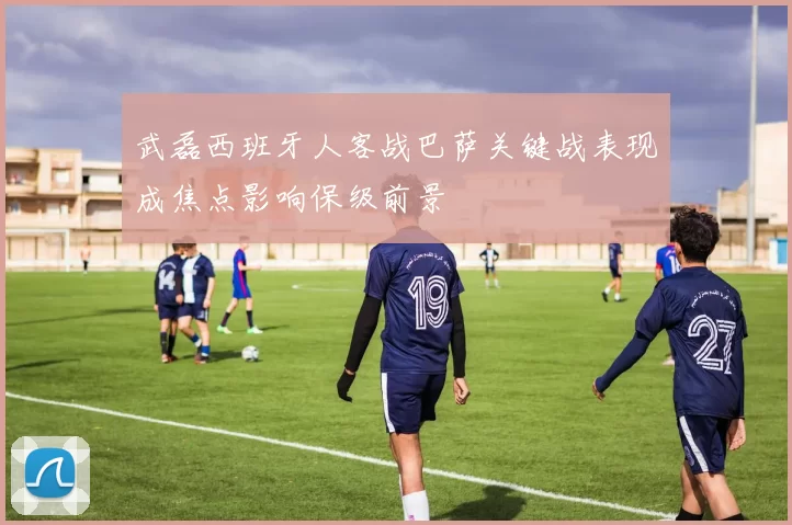 武磊西班牙人客战巴萨关键战表现成焦点影响保级前景