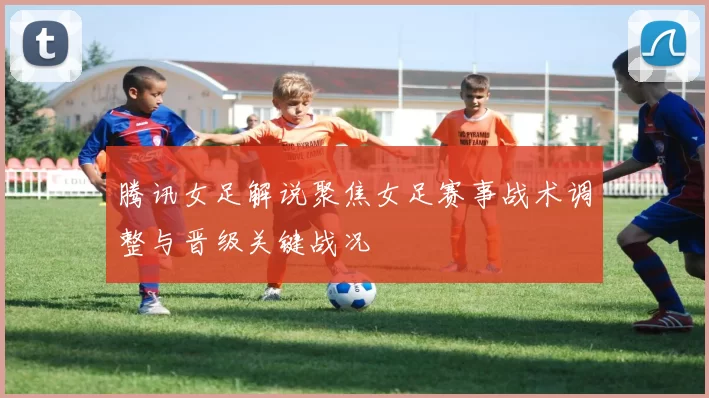 腾讯女足解说聚焦女足赛事战术调整与晋级关键战况