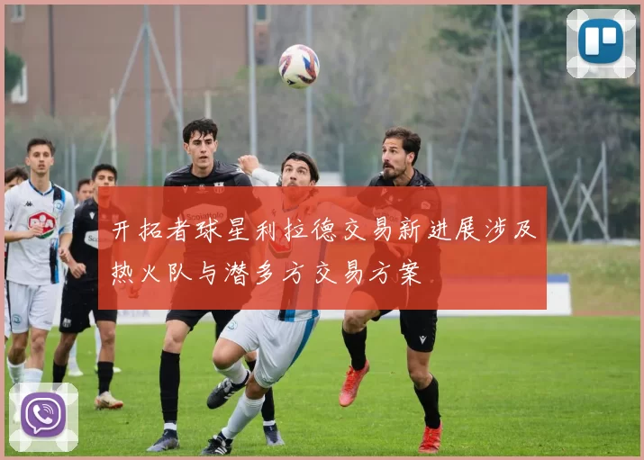 开拓者球星利拉德交易新进展涉及热火队与潜多方交易方案