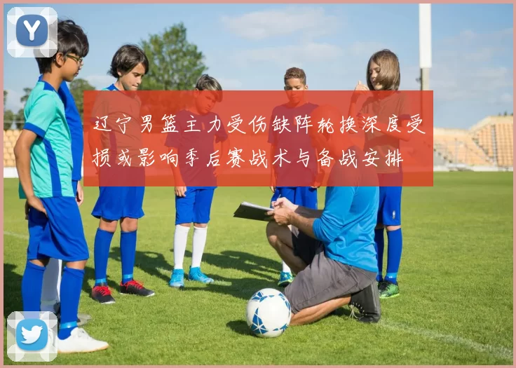 辽宁男篮主力受伤缺阵轮换深度受损或影响季后赛战术与备战安排