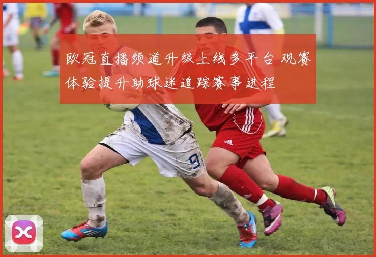 欧冠直播频道升级上线多平台 观赛体验提升助球迷追踪赛事进程