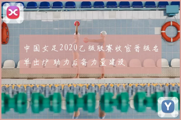 中国女足2020乙级联赛收官晋级名单出炉 助力后备力量建设