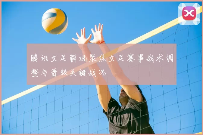 腾讯女足解说聚焦女足赛事战术调整与晋级关键战况