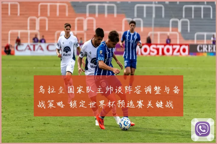 乌拉圭国家队主帅谈阵容调整与备战策略 锁定世界杯预选赛关键战
