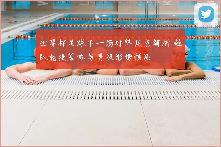 世界杯足球下一场对阵焦点解析 强队轮换策略与晋级形势预测