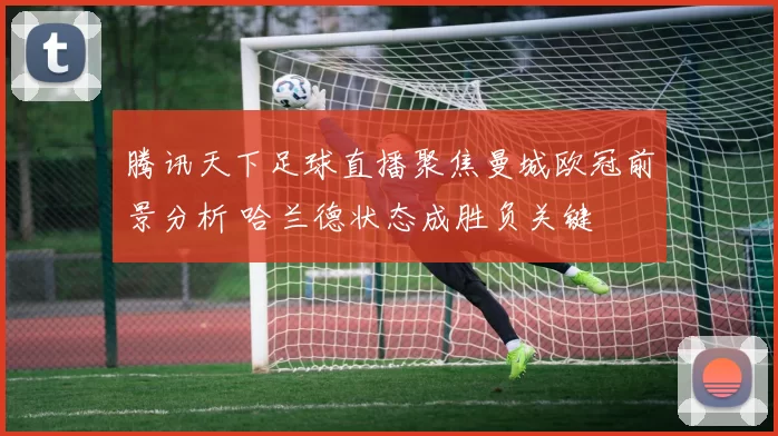 腾讯天下足球直播聚焦曼城欧冠前景分析 哈兰德状态成胜负关键