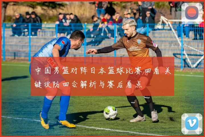 中国男篮对阵日本篮球比赛回看 关键攻防回合解析与赛后看点