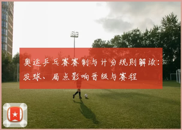 奥运乒乓赛赛制与计分规则解读:发球、局点影响晋级与赛程