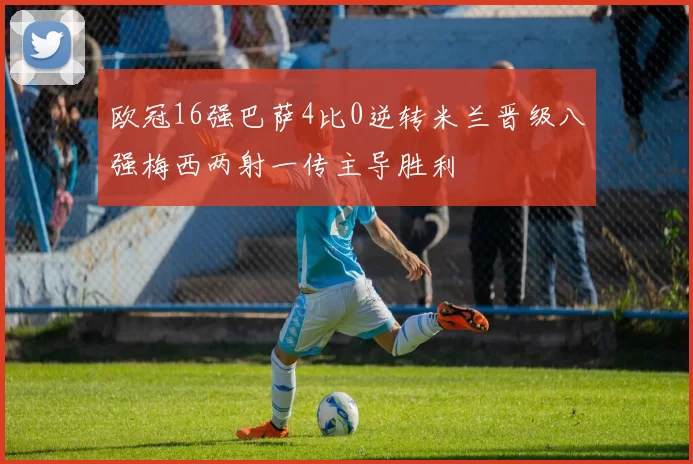 欧冠16强巴萨4比0逆转米兰晋级八强梅西两射一传主导胜利